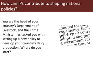 You are the head of your
country’s Department of
Livestock, and the Prime
Minister has tasked you with
setting up a new policy to
develop your country’s dairy
production. Where do you
start?
How can IPs contribute to shaping national
policies?
 