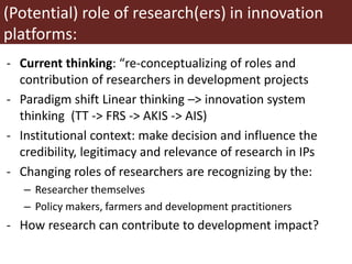 (Potential) role of research(ers) in innovation
platforms:
- Current thinking: “re-conceptualizing of roles and
contribution of researchers in development projects
- Paradigm shift Linear thinking –> innovation system
thinking (TT -> FRS -> AKIS -> AIS)
- Institutional context: make decision and influence the
credibility, legitimacy and relevance of research in IPs
- Changing roles of researchers are recognizing by the:
– Researcher themselves
– Policy makers, farmers and development practitioners
- How research can contribute to development impact?
 