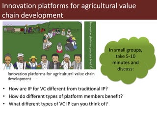 Innovation platforms for agricultural value
chain development
• How are IP for VC different from traditional IP?
• How do different types of platform members benefit?
• What different types of VC IP can you think of?
In small groups,
take 5-10
minutes and
discuss:
 