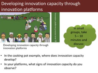 Developing innovation capacity through
innovation platforms
• In the cooking pot example, where does innovation capacity
develop?
• In your platforms, what signs of innovation capacity do you
observe?
In small
groups, take
5 – 10
minutes and
discuss:
 