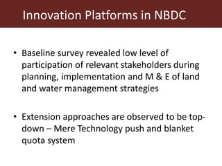 Innovation Platforms in NBDC
• Baseline survey revealed low level of
participation of relevant stakeholders during
planning, implementation and M & E of land
and water management strategies
• Extension approaches are observed to be top-
down – Mere Technology push and blanket
quota system
 