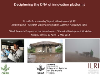 Deciphering the DNA of innovation platforms
Dr. Iddo Dror – Head of Capacity Development (ILRI)
Zelalem Lema – Research Officer on Innovation System in Agriculture (ILRI)
CGIAR Research Program on the Humidtropics / Capacity Development Workshop
Nairobi, Kenya / 29 April – 2 May 2014
 