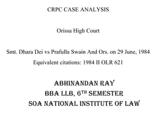 CRPC CASE ANALYSIS
Orissa High Court
Smt. Dhara Dei vs Prafulla Swain And Ors. on 29 June, 1984
Equivalent citations: 1984 II OLR 621
Abhinandan Ray
BBA LLB, 6TH SEMESTER
SOA NATIONAL INSTITUTE OF LAW
 