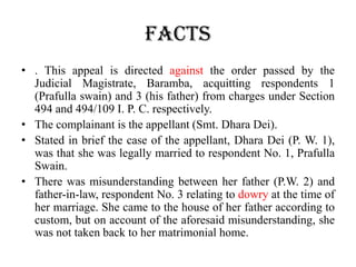 FACTS
• . This appeal is directed against the order passed by the
Judicial Magistrate, Baramba, acquitting respondents 1
(Prafulla swain) and 3 (his father) from charges under Section
494 and 494/109 I. P. C. respectively.
• The complainant is the appellant (Smt. Dhara Dei).
• Stated in brief the case of the appellant, Dhara Dei (P. W. 1),
was that she was legally married to respondent No. 1, Prafulla
Swain.
• There was misunderstanding between her father (P.W. 2) and
father-in-law, respondent No. 3 relating to dowry at the time of
her marriage. She came to the house of her father according to
custom, but on account of the aforesaid misunderstanding, she
was not taken back to her matrimonial home.
 