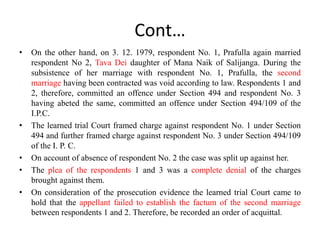 Cont…
• On the other hand, on 3. 12. 1979, respondent No. 1, Prafulla again married
respondent No 2, Tava Dei daughter of Mana Naik of Salijanga. During the
subsistence of her marriage with respondent No. 1, Prafulla, the second
marriage having been contracted was void according to law. Respondents 1 and
2, therefore, committed an offence under Section 494 and respondent No. 3
having abeted the same, committed an offence under Section 494/109 of the
I.P.C.
• The learned trial Court framed charge against respondent No. 1 under Section
494 and further framed charge against respondent No. 3 under Section 494/109
of the I. P. C.
• On account of absence of respondent No. 2 the case was split up against her.
• The plea of the respondents 1 and 3 was a complete denial of the charges
brought against them.
• On consideration of the prosecution evidence the learned trial Court came to
hold that the appellant failed to establish the factum of the second marriage
between respondents 1 and 2. Therefore, be recorded an order of acquittal.
 
