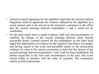 • Learned counsel appearing for the appellant urged that the learned Judicial
Magistrate failed to appreciate the evidence adduced by the appellant in a
sound manner and so he arrived at the erroneous conclusion to the effect
that the second marriage between respondents 1 and 2 could not be
established.
• On the other hand, there is ample evidence, both oral and documentary, to
establish the factum of the second marriage between them beyond
reasonable doubt. Learned counsel for the respondents on the other hand
urged that appreciation of evidence by the learned Court below was proper
and having regard to the weak and incredible nature of the prosecution
evidence he came to the correct conclusion to hold that the factum of the
second marriage between respondents 1 and 2 had not been established, He
further urged that in the facts and circumstances of the case, this Court
should loathe to interfere with the order of acquittal. The contentions
require careful examination.
 