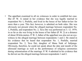 • The appellant examined in all six witnesses in order to establish her case.
She (P. W. 1) stated in her evidence that she was legally married to
respondent No 1, Prafulla, and lived in the house of her father-in-law for
more than a year. This fact, however, is admitted on both sides. She was
obviously not present when the alleged marriage between respondent No.
1, Prafulla, and respondent No. 2, Tava Dei was performed on 3. 12. 1979,
in so far as she was living in the house of her father (P. W. 2) at a distance
of about 20 kilo-metres. P. W. 2, father of the appellant was also not an eye-
witness to the alleged marriage between respondents 1 and 2. He stated in
his evidence that he heard that respondent No. 1, Prafulla, married
respondent No. 2, Tava Dei, daughter of Mana Naik of Salijanga.
Obviously, therefore, he could not speak about the date and month of the
aforesaid marriage as well as the performance of religious ceremonies
during solemnisation of the marriage. P. W. 4 admitted in his evidence that
he did not see the alleged marriage between respondents 1 and 2.
 