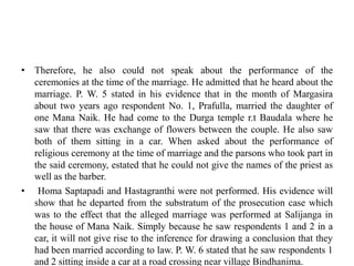 • Therefore, he also could not speak about the performance of the
ceremonies at the time of the marriage. He admitted that he heard about the
marriage. P. W. 5 stated in his evidence that in the month of Margasira
about two years ago respondent No. 1, Prafulla, married the daughter of
one Mana Naik. He had come to the Durga temple r.t Baudala where he
saw that there was exchange of flowers between the couple. He also saw
both of them sitting in a car. When asked about the performance of
religious ceremony at the time of marriage and the parsons who took part in
the said ceremony, estated that he could not give the names of the priest as
well as the barber.
• Homa Saptapadi and Hastagranthi were not performed. His evidence will
show that he departed from the substratum of the prosecution case which
was to the effect that the alleged marriage was performed at Salijanga in
the house of Mana Naik. Simply because he saw respondents 1 and 2 in a
car, it will not give rise to the inference for drawing a conclusion that they
had been married according to law. P. W. 6 stated that he saw respondents 1
and 2 sitting inside a car at a road crossing near village Bindhanima.
 