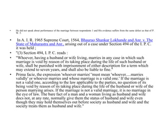 • He did not speak about performance of the marriage between respondents 1 and His evidence suffers from the same defect as that of P.
W. 5.
• In A. I. R. 1965 Supreme Court, 1564, Bhaurao Shankar Lokhande and Anr. v. The
State of Maharastra and Anr., arising out of a case under Section 494 of the I. P. C.
it was held ;
• "(3) Section 494, I. P. C. reads :
• "Whoever, having a husband or wife living, marries in any case in which such
marriage is void by reason of its taking place during the life of such husband or
wife, shall be punished with imprisonment of either description for a term which
may extend to seven years, and shall also be liable to fine."
• Prima facie, the expression 'whoever marries' 'must mean 'whoever.....marries
validly' or whoever marries and whose marriage is a valid one.' If the marriage is
not a valid one, according to the law applicable to the parties, no question of its
being void by reason of its taking place during the life of the husband or wife of the
person marrying arises. If the marriage is not a valid marriage, it is no marriage in
the eye of law. The bare fact of a man and a woman living as husband and wife
docs not, at any rate, normally give them the status of husband and wife even
though they may hold themselves out before society as husband and wife and the
society treats them as husband and wife."
 