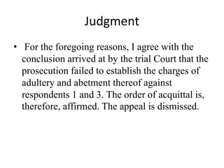 Judgment
• For the foregoing reasons, I agree with the
conclusion arrived at by the trial Court that the
prosecution failed to establish the charges of
adultery and abetment thereof against
respondents 1 and 3. The order of acquittal is,
therefore, affirmed. The appeal is dismissed.
 