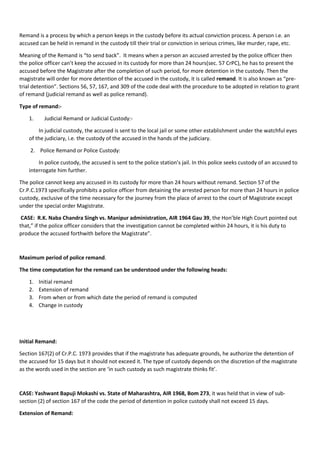 Remand is a process by which a person keeps in the custody before its actual conviction process. A person i.e. an
accused can be held in remand in the custody till their trial or conviction in serious crimes, like murder, rape, etc.
Meaning of the Remand is “to send back”. It means when a person an accused arrested by the police officer then
the police officer can’t keep the accused in its custody for more than 24 hours(sec. 57 CrPC), he has to present the
accused before the Magistrate after the completion of such period, for more detention in the custody. Then the
magistrate will order for more detention of the accused in the custody, it is called remand. It is also known as “pre-
trial detention”. Sections 56, 57, 167, and 309 of the code deal with the procedure to be adopted in relation to grant
of remand (judicial remand as well as police remand).
Type of remand:-
1. Judicial Remand or Judicial Custody:-
In judicial custody, the accused is sent to the local jail or some other establishment under the watchful eyes
of the judiciary, i.e. the custody of the accused in the hands of the judiciary.
2. Police Remand or Police Custody:
In police custody, the accused is sent to the police station’s jail. In this police seeks custody of an accused to
interrogate him further.
The police cannot keep any accused in its custody for more than 24 hours without remand. Section 57 of the
Cr.P.C.1973 specifically prohibits a police officer from detaining the arrested person for more than 24 hours in police
custody, exclusive of the time necessary for the journey from the place of arrest to the court of Magistrate except
under the special order Magistrate.
CASE: R.K. Naba Chandra Singh vs. Manipur administration, AIR 1964 Gau 39, the Hon’ble High Court pointed out
that,” if the police officer considers that the investigation cannot be completed within 24 hours, it is his duty to
produce the accused forthwith before the Magistrate”.
Maximum period of police remand.
The time computation for the remand can be understood under the following heads:
1. Initial remand
2. Extension of remand
3. From when or from which date the period of remand is computed
4. Change in custody
Initial Remand:
Section 167(2) of Cr.P.C. 1973 provides that if the magistrate has adequate grounds, he authorize the detention of
the accused for 15 days but it should not exceed it. The type of custody depends on the discretion of the magistrate
as the words used in the section are ‘in such custody as such magistrate thinks fit’.
CASE: Yashwant Bapuji Mokashi vs. State of Maharashtra, AIR 1968, Bom 273, it was held that in view of sub-
section (2) of section 167 of the code the period of detention in police custody shall not exceed 15 days.
Extension of Remand:
 