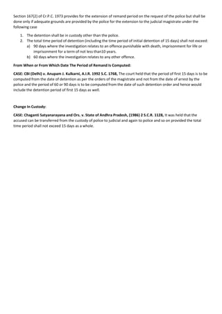 Section 167(2) of Cr.P.C. 1973 provides for the extension of remand period on the request of the police but shall be
done only if adequate grounds are provided by the police for the extension to the judicial magistrate under the
following case
1. The detention shall be in custody other than the police.
2. The total time period of detention (including the time period of initial detention of 15 days) shall not exceed:
a) 90 days where the investigation relates to an offence punishable with death, imprisonment for life or
imprisonment for a term of not less than10 years.
b) 60 days where the investigation relates to any other offence.
From When or From Which Date The Period of Remand Is Computed:
CASE: CBI (Delhi) v. Anupam J. Kulkarni, A.I.R. 1992 S.C. 1768, The court held that the period of first 15 days is to be
computed from the date of detention as per the orders of the magistrate and not from the date of arrest by the
police and the period of 60 or 90 days is to be computed from the date of such detention order and hence would
include the detention period of first 15 days as well.
Change In Custody:
CASE: Chaganti Satyanarayana and Ors. v. State of Andhra Pradesh, (1986) 2 S.C.R. 1128, It was held that the
accused can be transferred from the custody of police to judicial and again to police and so on provided the total
time period shall not exceed 15 days as a whole.
 
