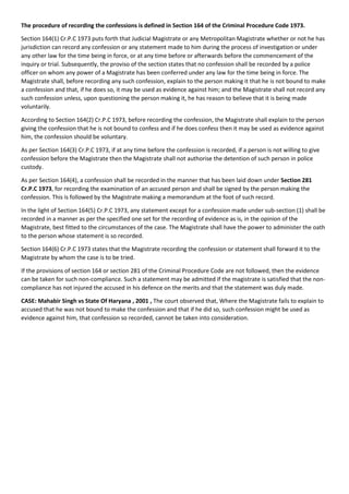The procedure of recording the confessions is defined in Section 164 of the Criminal Procedure Code 1973.
Section 164(1) Cr.P.C 1973 puts forth that Judicial Magistrate or any Metropolitan Magistrate whether or not he has
jurisdiction can record any confession or any statement made to him during the process of investigation or under
any other law for the time being in force, or at any time before or afterwards before the commencement of the
inquiry or trial. Subsequently, the proviso of the section states that no confession shall be recorded by a police
officer on whom any power of a Magistrate has been conferred under any law for the time being in force. The
Magistrate shall, before recording any such confession, explain to the person making it that he is not bound to make
a confession and that, if he does so, it may be used as evidence against him; and the Magistrate shall not record any
such confession unless, upon questioning the person making it, he has reason to believe that it is being made
voluntarily.
According to Section 164(2) Cr.P.C 1973, before recording the confession, the Magistrate shall explain to the person
giving the confession that he is not bound to confess and if he does confess then it may be used as evidence against
him, the confession should be voluntary.
As per Section 164(3) Cr.P.C 1973, if at any time before the confession is recorded, if a person is not willing to give
confession before the Magistrate then the Magistrate shall not authorise the detention of such person in police
custody.
As per Section 164(4), a confession shall be recorded in the manner that has been laid down under Section 281
Cr.P.C 1973, for recording the examination of an accused person and shall be signed by the person making the
confession. This is followed by the Magistrate making a memorandum at the foot of such record.
In the light of Section 164(5) Cr.P.C 1973, any statement except for a confession made under sub-section (1) shall be
recorded in a manner as per the specified one set for the recording of evidence as is, in the opinion of the
Magistrate, best fitted to the circumstances of the case. The Magistrate shall have the power to administer the oath
to the person whose statement is so recorded.
Section 164(6) Cr.P.C 1973 states that the Magistrate recording the confession or statement shall forward it to the
Magistrate by whom the case is to be tried.
If the provisions of section 164 or section 281 of the Criminal Procedure Code are not followed, then the evidence
can be taken for such non-compliance. Such a statement may be admitted if the magistrate is satisfied that the non-
compliance has not injured the accused in his defence on the merits and that the statement was duly made.
CASE: Mahabir Singh vs State Of Haryana , 2001 , The court observed that, Where the Magistrate fails to explain to
accused that he was not bound to make the confession and that if he did so, such confession might be used as
evidence against him, that confession so recorded, cannot be taken into consideration.
 