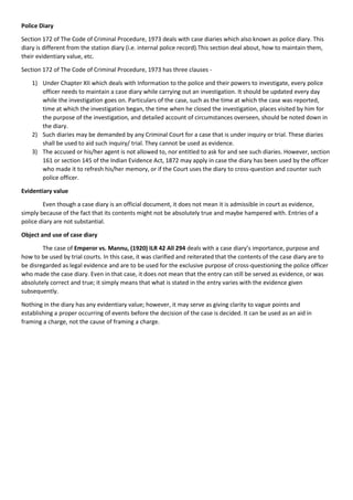 Police Diary
Section 172 of The Code of Criminal Procedure, 1973 deals with case diaries which also known as police diary. This
diary is different from the station diary (i.e. internal police record).This section deal about, how to maintain them,
their evidentiary value, etc.
Section 172 of The Code of Criminal Procedure, 1973 has three clauses -
1) Under Chapter XII which deals with Information to the police and their powers to investigate, every police
officer needs to maintain a case diary while carrying out an investigation. It should be updated every day
while the investigation goes on. Particulars of the case, such as the time at which the case was reported,
time at which the investigation began, the time when he closed the investigation, places visited by him for
the purpose of the investigation, and detailed account of circumstances overseen, should be noted down in
the diary.
2) Such diaries may be demanded by any Criminal Court for a case that is under inquiry or trial. These diaries
shall be used to aid such inquiry/ trial. They cannot be used as evidence.
3) The accused or his/her agent is not allowed to, nor entitled to ask for and see such diaries. However, section
161 or section 145 of the Indian Evidence Act, 1872 may apply in case the diary has been used by the officer
who made it to refresh his/her memory, or if the Court uses the diary to cross-question and counter such
police officer.
Evidentiary value
Even though a case diary is an official document, it does not mean it is admissible in court as evidence,
simply because of the fact that its contents might not be absolutely true and maybe hampered with. Entries of a
police diary are not substantial.
Object and use of case diary
The case of Emperor vs. Mannu, (1920) ILR 42 All 294 deals with a case diary’s importance, purpose and
how to be used by trial courts. In this case, it was clarified and reiterated that the contents of the case diary are to
be disregarded as legal evidence and are to be used for the exclusive purpose of cross-questioning the police officer
who made the case diary. Even in that case, it does not mean that the entry can still be served as evidence, or was
absolutely correct and true; it simply means that what is stated in the entry varies with the evidence given
subsequently.
Nothing in the diary has any evidentiary value; however, it may serve as giving clarity to vague points and
establishing a proper occurring of events before the decision of the case is decided. It can be used as an aid in
framing a charge, not the cause of framing a charge.
 