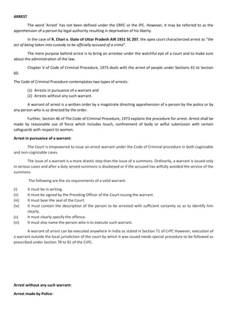 ARREST
The word ‘Arrest’ has not been defined under the CRPC or the IPC. However, it may be referred to as the
apprehension of a person by legal authority resulting in deprivation of his liberty.
In the case of R. Chari v. State of Uttar Pradesh AIR 1951 SC 207, the apex court characterized arrest as “the
act of being taken into custody to be officially accused of a crime”.
The mere purpose behind arrest is to bring an arrestee under the watchful eye of a court and to make sure
about the administration of the law.
Chapter V of Code of Criminal Procedure, 1973 deals with the arrest of people under Sections 41 to Section
60.
The Code of Criminal Procedure contemplates two types of arrests:
(1) Arrests in pursuance of a warrant and
(2) Arrests without any such warrant.
A warrant of arrest is a written order by a magistrate directing apprehension of a person by the police or by
any person who is so directed by the order.
Further, Section 46 of The Code of Criminal Procedure, 1973 explains the procedure for arrest. Arrest shall be
made by reasonable use of force which includes touch, confinement of body or wilful submission with certain
safeguards with respect to women.
Arrest in pursuance of a warrant:
The Court is empowered to issue an arrest warrant under the Code of Criminal procedure in both cognizable
and non-cognizable cases.
The issue of a warrant is a more drastic step than the issue of a summons. Ordinarily, a warrant is issued only
in serious cases and after a duly served summons is disobeyed or if the accused has wilfully avoided the service of the
summons.
The following are the six requirements of a valid warrant:
(i) It must be in writing.
(ii) It must be signed by the Presiding Officer of the Court issuing the warrant.
(iii) It must bear the seal of the Court.
(iv) It must contain the description of the person to be arrested with sufficient certainty so as to identify him
clearly.
(v) It must clearly specify the offence.
(vi) It must also name the person who is to execute such warrant.
A warrant of arrest can be executed anywhere in India as stated in Section 71 of CrPC However, execution of
a warrant outside the local jurisdiction of the court by which it was issued needs special procedure to be followed as
prescribed under Section 78 to 81 of the CrPC.
Arrest without any such warrant:
Arrest made by Police:
 
