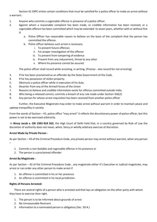 Section 41 CRPC enlists certain conditions that must be satisfied for a police officer to make an arrest without
a warrant.:
1. Anyone who commits a cognizable offence in presence of a police officer.
2. Against whom a reasonable complaint has been made, or credible information has been received, or a
cognizable offence has been committed which may be extended to seven years, whether with or without fine
if:
a. Police Officer has reasonable reason to believe on the basis of the complaint that the person has
committed the offence.
b. Police officer believes such arrest is necessary
i. To prevent future offences
ii. For proper investigation of the offence
iii. To prevent from tampering of evidence
iv. Prevent from any inducement, threat to any other
v. Where his presence cannot be assured.
The police officer shall record while arresting, in writing. (Proviso - also record for not arresting)
3. If he has been proclaimed as an offender by the State Government of the Code.
4. If he has possession of stolen property.
5. Obstructs a police officer while in execution of his duty.
6. Deserter from any of the Armed Forces of the Union
7. Reasons to believe and credible information exists for offence committed outside India.
8. Who being a released convict, commits a breach of any rule made under Section 356(2)
9. Any person for whose arrest requisition has been received from another police officer
Further, the Executive Magistrate may order to make arrest without warrant in order to maintain peace and
upkeep tranquillity in society.
From the words of Section – 41, police office “may arrest” it reflects the discretionary power of police officer, but this
power is not to be exercised arbitrarily.
In Binoy Jacob v. CBI 1993 RLR 263, the High Court of Delhi held that, in a country governed by Rule of Law the
discretion of authority does not mean, whim, fancy or wholly arbitrary exercise of discretion.
Arrest Made by Private Person -
As per Section – 43 of the Criminal Procedure Code, any private person may arrest without warrant, when any person
–
1. Commits a non-bailable and cognizable offence in his presence or
2. The person is a proclaimed offender
Arrest By Magistrate -
As per Section – 43 of the Criminal Procedure Code , any magistrate either it’s Executive or Judicial magistrate, may
arrest or can order any other person to make arrest if
1. An offence is committed in his or her presence
2. An offence is committed in his local jurisdiction.
Rights of Persons Arrested:
There are several rights of a person who is arrested and that lays an obligation on the other party with whom
they have to exercise their right.
1. The person is to be Informed about grounds of arrest
2. No Unreasonable Restraint
3. Information to a nominated person is obligatory (Sec. 50-A.)
 