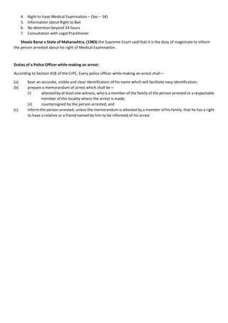4. Right to have Medical Examination – (Sec – 54)
5. Information about Right to Bail
6. No detention beyond 24 hours
7. Consultation with Legal Practitioner
Sheela Barse v State of Maharashtra, (1983) the Supreme Court said that it is the duty of magistrate to inform
the person arrested about his right of Medical Examination.
Duties of a Police Officer while making an arrest:
According to Section 41B of the CrPC, Every police officer while making an arrest shall—
(a) bear an accurate, visible and clear identification of his name which will facilitate easy identification;
(b) prepare a memorandum of arrest which shall be—
(i) attested by at least one witness, who is a member of the family of the person arrested or a respectable
member of the locality where the arrest is made;
(ii) countersigned by the person arrested; and
(c) inform the person arrested, unless the memorandum is attested by a member of his family, that he has a right
to have a relative or a friend named by him to be informed of his arrest.
 