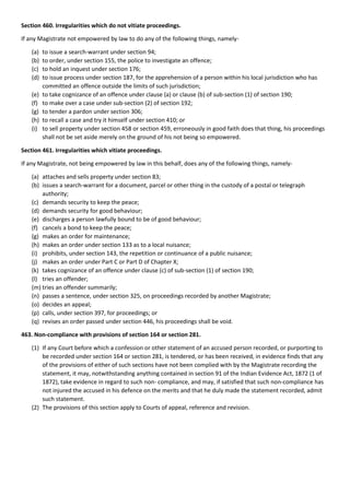 Section 460. Irregularities which do not vitiate proceedings.
If any Magistrate not empowered by law to do any of the following things, namely-
(a) to issue a search-warrant under section 94;
(b) to order, under section 155, the police to investigate an offence;
(c) to hold an inquest under section 176;
(d) to issue process under section 187, for the apprehension of a person within his local jurisdiction who has
committed an offence outside the limits of such jurisdiction;
(e) to take cognizance of an offence under clause (a) or clause (b) of sub-section (1) of section 190;
(f) to make over a case under sub-section (2) of section 192;
(g) to tender a pardon under section 306;
(h) to recall a case and try it himself under section 410; or
(i) to sell property under section 458 or section 459, erroneously in good faith does that thing, his proceedings
shall not be set aside merely on the ground of his not being so empowered.
Section 461. Irregularities which vitiate proceedings.
If any Magistrate, not being empowered by law in this behalf, does any of the following things, namely-
(a) attaches and sells property under section 83;
(b) issues a search-warrant for a document, parcel or other thing in the custody of a postal or telegraph
authority;
(c) demands security to keep the peace;
(d) demands security for good behaviour;
(e) discharges a person lawfully bound to be of good behaviour;
(f) cancels a bond to keep the peace;
(g) makes an order for maintenance;
(h) makes an order under section 133 as to a local nuisance;
(i) prohibits, under section 143, the repetition or continuance of a public nuisance;
(j) makes an order under Part C or Part D of Chapter X;
(k) takes cognizance of an offence under clause (c) of sub-section (1) of section 190;
(l) tries an offender;
(m) tries an offender summarily;
(n) passes a sentence, under section 325, on proceedings recorded by another Magistrate;
(o) decides an appeal;
(p) calls, under section 397, for proceedings; or
(q) revises an order passed under section 446, his proceedings shall be void.
463. Non-compliance with provisions of section 164 or section 281.
(1) If any Court before which a confession or other statement of an accused person recorded, or purporting to
be recorded under section 164 or section 281, is tendered, or has been received, in evidence finds that any
of the provisions of either of such sections have not been complied with by the Magistrate recording the
statement, it may, notwithstanding anything contained in section 91 of the Indian Evidence Act, 1872 (1 of
1872), take evidence in regard to such non- compliance, and may, if satisfied that such non-compliance has
not injured the accused in his defence on the merits and that he duly made the statement recorded, admit
such statement.
(2) The provisions of this section apply to Courts of appeal, reference and revision.
 