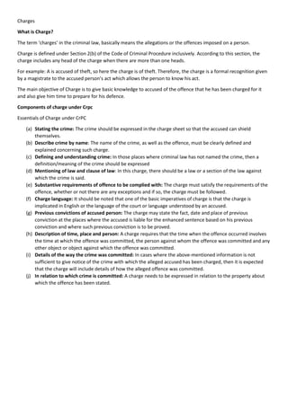 Charges
What is Charge?
The term ‘charges’ in the criminal law, basically means the allegations or the offences imposed on a person.
Charge is defined under Section 2(b) of the Code of Criminal Procedure inclusively. According to this section, the
charge includes any head of the charge when there are more than one heads.
For example: A is accused of theft, so here the charge is of theft. Therefore, the charge is a formal recognition given
by a magistrate to the accused person’s act which allows the person to know his act.
The main objective of Charge is to give basic knowledge to accused of the offence that he has been charged for it
and also give him time to prepare for his defence.
Components of charge under Crpc
Essentials of Charge under CrPC
(a) Stating the crime: The crime should be expressed in the charge sheet so that the accused can shield
themselves.
(b) Describe crime by name: The name of the crime, as well as the offence, must be clearly defined and
explained concerning such charge.
(c) Defining and understanding crime: In those places where criminal law has not named the crime, then a
definition/meaning of the crime should be expressed
(d) Mentioning of law and clause of law: In this charge, there should be a law or a section of the law against
which the crime is said.
(e) Substantive requirements of offence to be complied with: The charge must satisfy the requirements of the
offence, whether or not there are any exceptions and if so, the charge must be followed.
(f) Charge language: It should be noted that one of the basic imperatives of charge is that the charge is
implicated in English or the language of the court or language understood by an accused.
(g) Previous convictions of accused person: The charge may state the fact, date and place of previous
conviction at the places where the accused is liable for the enhanced sentence based on his previous
conviction and where such previous conviction is to be proved.
(h) Description of time, place and person: A charge requires that the time when the offence occurred involves
the time at which the offence was committed, the person against whom the offence was committed and any
other object or object against which the offence was committed.
(i) Details of the way the crime was committed: In cases where the above-mentioned information is not
sufficient to give notice of the crime with which the alleged accused has been charged, then it is expected
that the charge will include details of how the alleged offence was committed.
(j) In relation to which crime is committed: A charge needs to be expressed in relation to the property about
which the offence has been stated.
 