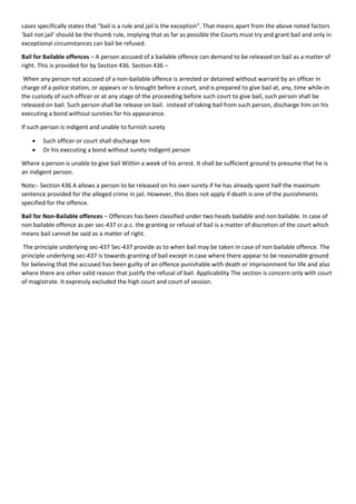 cases specifically states that "bail is a rule and jail is the exception". That means apart from the above noted factors
‘bail not jail’ should be the thumb rule, implying that as far as possible the Courts must try and grant bail and only in
exceptional circumstances can bail be refused.
Bail for Bailable offences – A person accused of a bailable offence can demand to be released on bail as a matter of
right. This is provided for by Section 436. Section 436 –
When any person not accused of a non-bailable offence is arrested or detained without warrant by an officer in
charge of a police station, or appears or is brought before a court, and is prepared to give bail at, any, time while-in
the custody of such officer or at any stage of the proceeding before such court to give bail, such person shall be
released on bail. Such person shall be release on bail. instead of taking bail from such person, discharge him on his
executing a bond without sureties for his appearance.
If such person is indigent and unable to furnish surety
• Such officer or court shall discharge him
• Or his executing a bond without surety Indigent person
Where a person is unable to give bail Within a week of his arrest. It shall be sufficient ground to presume that he is
an indigent person.
Note:- Section 436 A allows a person to be released on his own surety if he has already spent half the maximum
sentence provided for the alleged crime in jail. However, this does not apply if death is one of the punishments
specified for the offence.
Bail for Non-Bailable offences – Offences has been classified under two heads bailable and non bailable. In case of
non bailable offence as per sec-437 cr.p.c. the granting or refusal of bail is a matter of discretion of the court which
means bail cannot be said as a matter of right.
The principle underlying sec-437 Sec-437 provide as to when bail may be taken in case of non bailable offence. The
principle underlying sec-437 is towards granting of bail except in case where there appear to be reasonable ground
for believing that the accused has been guilty of an offence punishable with death or imprisonment for life and also
where there are other valid reason that justify the refusal of bail. Applicability The section is concern only with court
of magistrate. It expressly excluded the high court and court of session.
 