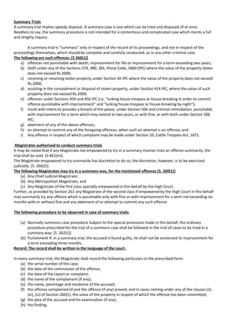 Summary Trials
A summary trial implies speedy disposal. A summary case is one which can be tried and disposed of at once.
Needless to say, the summary procedure is not intended for a contentious and complicated case which merits a full
and lengthy inquiry.
A summary trial is “summary” only in respect of the record of its proceedings, and not in respect of the
proceedings themselves, which should be complete and carefully conducted, as in any other criminal case.
The following are such offences: [S 260(1)]
a) offences not punishable with death, imprisonment for life or imprisonment for a term exceeding two years;
b) theft under any of the Sections 379, 380, 381, Penal Code, 1860 (IPC) where the value of the property stolen
does not exceed Rs.2000;
c) receiving or retaining stolen property under Section 4II IPC where the value of the property does not exceed
Rs.2000;
d) assisting in the concealment or disposal of stolen property, under Section 414 IPC, where the value of such
property does not exceed Rs.2000;
e) offences under Sections 454 and 456 IPC (i.e. "lurking house trespass or house-breaking in order to commit
offence punishable with imprisonment" and "lurking house-trespass or house-breaking by night");
f) insult with intent to provoke a breach of the peace, under Section 504 and criminal intimidation, punishable
with imprisonment for a term which may extend to two years, or with fine, or with both under Section 506
IPC;
g) abetment of any of the above offences;
h) an attempt to commit any of the foregoing offences, when such an attempt is an offence; and
i) Any offence in respect of which complaint may be made under Section 20, Cattle Trespass Act, 1871.
Magistrates authorised to conduct summary trials
It may be noted that if any Magistrate not empowered to try in a summary manner tries an offence summarily, the
trial shall be void. [S·461(m)].
The Magistrate empowered to try summarily has discretion to do so; the discretion, however, is to be exercised
judicially. [S. 260(2)]
The following Magistrates may try in a summary way, for the mentioned offences [S. 260(1)]
(a) Any Chief Judicial Magistrate;
(b) Any Metropolitan Magistrate; and
(c) Any Magistrate of the first class specially empowered in this behalf by the High Court.
Further, as provided by Section 261 any Magistrate of the second class if empowered by the High Court in this behalf
may summarily try any offence which is punishable only with fine or with imprisonment for a term not exceeding six
months with or without fine and any abetment of or attempt to commit any such offence.
The following procedure to be observed in case of summary trials:
(a) Normally summons case procedure Subject to the special provisions made in this behalf, the ordinary
procedure prescribed for the trial of a summons case shall be followed in the trial of cases to be tried in a
summary way. [S. 262(1)]
(b) Punishment If, in a summary trial, the accused is found guilty, he shall not be sentenced to imprisonment for
a term exceeding three months.
Record: The record shall be written in the language of the court.
In every summary trial, the Magistrate shall record the following particulars in the prescribed form:
(a) the serial number of the case;
(b) the date of the commission of the offence;
(c) the date of the report or complaint;
(d) the name of the complainant (if any);
(e) the name, parentage and residence of the accused;
(f) the offence complained of and the offence (if any) proved, and in cases coming under any of the clauses (ii),
(iii), (iv) of Section 260(1), the value of the property in respect of which the offence has been committed;
(g) the plea of the accused and his examination (if any);
(h) the finding;
 