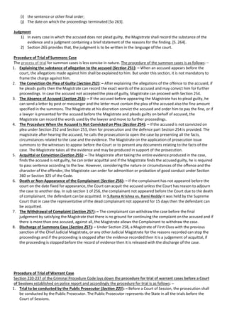 (i) the sentence or other final order;
(j) The date on which the proceedings terminated [So 263].
Judgment
1) In every case in which the accused does not plead guilty, the Magistrate shall record the substance of the
evidence and a judgment containing a brief statement of the reasons for the finding. [S. 264].
2) Section 265 provides that, the judgment is to be written in the language of the court.
Procedure of Trial of Summons Case
The process of trial for summon cases is less concise in nature. The procedure of the summon cases is as follows: –
1. Explaining the substance of allegation to the accused (Section 251): – When an accused appears before the
court, the allegations made against him shall be explained to him. But under this section, it is not mandatory to
frame the charge against him.
2. The Conviction On Plea of Guilty (Section 252): – After explaining the allegations of the offence to the accused, if
he pleads guilty then the Magistrate can record the exact words of the accused and may convict him for further
proceedings. In case the accused not accepted the plea of guilty, Magistrate can proceed with Section 254.
3. The Absence of Accused (Section 253): – If the accused before appearing the Magistrate has to plead guilty, he
can send a letter by post or messenger and the letter must contain the plea of the accused also the fine amount
specified in the summons. The Magistrate at his discretion convict the accused and order him to pay the fine, or if
a lawyer is presented for the accused before the Magistrate and pleads guilty on behalf of accused, the
Magistrate can record the words used by the lawyer and move to further proceedings.
4. The Procedure When the Accused Is Not Convicted on Plea (Section 254): – If the accused is not convicted on
plea under Section 252 and Section 253, then for prosecution and the defence part Section 254 is provided. The
magistrate after hearing the accused, he calls the prosecution to open the case by presenting all the facts,
circumstances related to the case and the evidence. The Magistrate on the application of prosecution issue
summons to the witnesses to appear before the Court or to present any documents relating to the facts of the
case. The Magistrate takes all the evidence and may be produced in support of the prosecution.
5. Acquittal or Conviction (Section 255): – The Magistrate after taking the entire evidence produced in the case,
finds the accused is not guilty, he can order acquittal and if the Magistrate finds the accused guilty, he is required
to pass sentence according to the law. However, considering the nature or circumstances of the offence and the
character of the offender, the Magistrate can order for admonition or probation of good conduct under Section
360 or Section 325 of the Code.
6. Death or Non-Appearance of the Complainant (Section 256): – If the complainant has not appeared before the
court on the date fixed for appearance, the Court can acquit the accused unless the Court has reason to adjourn
the case to another day. In sub section 1 of 256, the complainant not appeared before the Court due to the death
of complainant, the defendant can be acquitted. In S.Rama Krishna vs. Rami Reddy it was held by the Supreme
Court that in case the representative of the dead complainant not appeared for 15 days then the defendant can
be acquitted.
7. The Withdrawal of Complaint (Section 257): – The complainant can withdraw the case before the final
judgement by satisfying the Magistrate that there is no ground for continuing the complaint on the accused and if
there is more than one accused, against all, the Magistrate allows the Complainant to withdraw the case.
8. Discharge of Summons Case (Section 257): – Under Section 258, a Magistrate of First Class with the previous
sanction of the Chief Judicial Magistrate, or any other Judicial Magistrate for the reasons recorded can stop the
proceedings and if the proceeding is stopped after the evidence recorded then it is a judgement of acquittal, if
the proceeding is stopped before the record of evidence then it is released with the discharge of the case.
Procedure of Trial of Warrant Case
Section 220-237 of the Criminal Procedure Code lays down the procedure for trial of warrant cases before a Court
of Sessions established on police report and accordingly the procedure for trial is as follows: –
1. Trial to be conducted by the Public Prosecutor (Section 225): – Before a Court of Session, the prosecution shall
be conducted by the Public Prosecutor. The Public Prosecutor represents the State in all the trials before the
Court of Sessions.
 