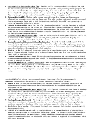 2. Opening Case For Prosecution (Section 226): – When the accused commits an offence under Section 209, and
the accused is brought before the Court, the Prosecutor shall open his case by explaining the charge against the
accused and states the evidence he proposes to prove the guilt of accused. It is not necessary to include the full
documents of evidence to present before the Court of Sessions during the opening of prosecution. The
Prosecutor is required to address the witnesses of the case and whom he proposes to call.
3. Discharge (Section 227): – The Court, after consideration of the records of the case and the documents
submitted, and hearing the prosecution and the accused, if the judge considers that there is no sufficient ground
for proceeding against the accused, he shall discharge the accused under Section 227. And it is necessary to
record the reasons for discharging of accused.
4. Framing Of Charge (Section 228): – The Court, after considering the record of cases and documents as evidence
and hearing the prosecution and the accused, if it is found that the accused has committed the offence, and
exclusively triable in Court of Session, he will frame the charge against the accused. If the case is not exclusively
triable in Court of Session, the judge may frame the charge and transfer the case to Chief Judicial Magistrate or
any other Judicial Magistrate of First Class.
5. Conviction on Plea of Guilty (Section 229): – Under this section, the Court can accept the plea of the accused and
he also ensures that the plea of the accused is made by himself, not under any influence. The judge after
recording the plea may in his discretion convict the accused.
6. Date for Prosecution Evidence and Evidence for Prosecution: – Under Section 230 and 231 respectively, If the
accused refused to plead guilty or does not plead, or claim to be tried then the Judge may issue any process for
compelling the production of any document or for the attendance of the witness or other thing. The judge shall
proceed to take all the evidence produced by the Prosecution.
7. Acquittal (Section 232): – If there is no evidence against the accused then the judge can order acquittal under
Section 232 or the evidence submitted by the prosecution against the accused, if the court found it as groundless
then a judge can order an acquittal.
8. Defence (Section 233): – If the accused is not acquitted the steps for defence may starts and he shall be entered
on his defence to produce the evidence in his support. The evidence produced by the defence in written form will
be filed by the Judge as a record.
9. Judgement Of Acquittal or Conviction (Section 234): – After hearing the arguments (Section 234 CrPC), the judge
will decide the case. The judgement of acquittal or conviction is only after the hearing of both the prosecution
and the defence. Section 236 of CrPc states that, if the accused is convicted previously under Section 211(7) and
if the accused not admitting the previous conviction, then the judge may call for the evidence of the previous
charge.
Section 238-250 of the Criminal Procedure Code lays down the procedure for trial of warrant cases by
Magistrate established on police report and accordingly the procedure for trial is as follows: –
1. Section 207 CrPC: – On the institution of any warrant case the accused must be provided with a copy of the
police report and other documents when the accused appears or is brought before the Magistrate at the
beginning of the trial.
2. Discharge of accused on baseless charge (Section 239): – The Magistrate shall consider every report on receipt of
the police report and other documents and making it available to the accused. He shall be given a reasonable
opportunity of being heard to the accused and the prosecution (commonly called a charge argument); the
magistrate will investigate the accused if necessary. If the magistrate finds that the allegation against the accused
is baseless, he shall acquit the accused under section 239. He will also investigate prima facie of the case.
3. Framing of charges (Section 240): – If the Magistrate is of opinion that there is ground to believe that the
accused has committed an offense and is competent to try such offense which in his opinion may sufficiently
punish the accused. Then the charge will be framed against the accused in writing and the trial will start.
4. Conviction of charge of guilty: – If the accused pleads guilty, the Magistrate shall record the plea and may in his
discretion convict him.
5. Evidence for Prosecution (Section 247): – If the accused denies to be guilty and claims to be prosecuted, the
Magistrate shall fix the date for examination of the witnesses u/s 247. The accused refused to plead, or does not
plead, or claims to be tried the Magistrate fix a date for the examination of prosecution witnesses. And the
Magistrate, on the application of the prosecution, will issue a summons to any person as a witness and ask him to
produce the documents.
 