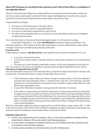 What Is FIR? Procedure for recording FIR with evidentiary value? Duty of Police Officer in investigation of
non-cognizable offence?
The term ‘First Information Report’ has not been defined in the Code of Criminal Procedure. Rather the
term has not been used except in section 207 which requires the Magistrate to furnish to the accused a
copy of the First Information Report recorded under section 154 (1) of the Code
It may be defined as follows:
1. It is a piece of information given to the police officer.
2. The information must relate to a cognizable offence.
3. It is a piece of information reported first in point of time.
4. The victim of the cognizable offence or someone on his/her behalf gives information and lodges a
complaint with the police.
This is the information on the basis of which investigation begins. The FIR must be in writing.
In the State of Rajasthan v. Shiv Singh, AIR 1962 Raj 3 the Rajasthan High Court defined a First
Information Report as ‘the statement of the maker of the report at a police station before a police officer
recorded in the manner provided by the provisions of the Code.
Essentials of FIR
In Moni Mohan v. Emperor, AIR 1931 Cal 745, it was decided that the essential conditions of F.I.R. are:
• It must be a piece of information.
• It must be in writing. If given in writing, should be reduced into writing by the concerned police
officer.
• The main act or crime should be cognizable in nature, not the ones subsequent to the main act.
The F.I.R. must be in the nature of complaint or accusation with the object of getting the law in motion.
Information in Cognizable Cases [S.154]
Since the information received u/s 154 is termed as FIR, it is important to know the provisions relating to the
procedure for recording information in respect of cognizable cases u/s/ 154.
• If the information is given orally to an officer in charge of a police station, it has to be reduced in
writing by the concerned police officer. It should be then read over to the informant, and then
signed by him. The information thus received has to be recorded in a book authorised by the state
government regarding the same.
• A copy of the information recorded is to be given to the informant, free of cost.
• If the officer in charge refuses to record the information, the person may send such information,
the aggrieved person may send, the substance of such information to the Superintendent of Police
and the Superintendent of Police if satisfied about the commission of the cognizable offence, shall
either investigate the case himself or direct an investigation to be made by the subordinate police
officer. Such police officer shall exercise all the powers of an officer in charge of the police station
in the concerning offence.
When the information is given by a woman against whom any of the offences under sections 326 – A, 326-
B, 354, 354-A to 354-D, 376, 376-A to 376-E or 509 IPC is alleged to have been committed or attempted, such
statement shall be recorded by a woman police officer or any woman officer.
Evidentiary Value of F.I.R.
• An FIR is not a substantive piece of evidence. That is, it cannot be considered as evidence of facts
stated therein. However, FIR may be used for the following purposes:
• It can be used to corroborate an informant witness u/s 157 of Evidence Act. But it cannot be used
to contradict or discredit other witnesses.
• It can be used to contradict an informant witness u/s 145 of Evidence Act.
 