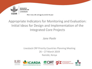 Appropriate Indicators for Monitoring and Evaluation:
Initial Ideas for Design and Implementation of the
Integrated Core Projects
Jane Poole
Livestock CRP Priority Countries Planning Meeting
26 – 27 March 2019
Nairobi, Kenya
 