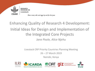 Enhancing Quality of Research 4 Development:
Initial Ideas for Design and Implementation of
the Integrated Core Projects
Jane Poole, Alice Njehu
Livestock CRP Priority Countries Planning Meeting
26 – 27 March 2019
Nairobi, Kenya
 