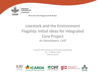 Livestock and the Environment
Flagship: Initial ideas for Integrated
Core Project
An Notenbaert, CIAT
Livestock CRP Priority Countries Planning Meeting
26 – 27 March 2019
Nairobi, Kenya
 