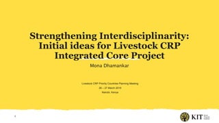 Strengthening Interdisciplinarity:
Initial ideas for Livestock CRP
Integrated Core Project
Mona Dhamankar
1
Livestock CRP Priority Countries Planning Meeting
26 – 27 March 2019
Nairobi, Kenya
 