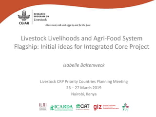 Livestock Livelihoods and Agri-Food System
Flagship: Initial ideas for Integrated Core Project
Isabelle Baltenweck
Livestock CRP Priority Countries Planning Meeting
26 – 27 March 2019
Nairobi, Kenya
 