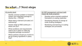 So what…? Next steps
At country level:
- Identify common problem in livestock
system and integrated package to
resolve this – FOCUS!
- What need or demand (at scale) is it
addressing?
- Assess stage at R4D continuum –
where are you?
- What conditions and requirements
need to be in place to make the
integrated package successful?
- Which partners should you involve to
get all scaling ingredients in place,
how?
12
At CRP management unit level (with
Impact @ Scale program):
- Develop action-oriented analytical
framework on scaling readiness
- Developing theories of change at
scale (scaling strategies)
- Monitoring and learning on scaling
strategies and processes
 