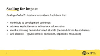 Scaling for impact
Scaling of what? Livestock innovations / solutions that:
 contribute to development outcomes
 address key bottlenecks in livestock value chains
 meet a pressing demand or need at scale (demand-driven by end users)
 are scalable… (given context, conditions, capacities, resources)
2
 