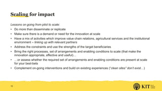 Scaling for impact
Lessons on going from pilot to scale:
• Do more than disseminate or replicate
• Make sure there is a demand or need for the innovation at scale
• Have a mix of activities which improve value chain relations, agricultural services and the institutional
environment – linking up with relevant partners
• Address the constraints and use the strengths of the target beneficiaries
• Bring the right processes, set of arrangements and enabling conditions to scale (that make the
innovation appropriate, effective and useful)…
• …or assess whether the required set of arrangements and enabling conditions are present at scale
for your best-bets
• Complement on-going interventions and build on existing experiences (“clean sites” don’t exist…)
10
 
