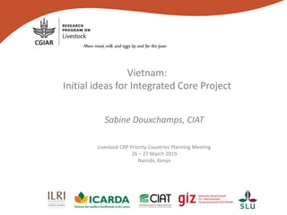 Vietnam:
Initial ideas for Integrated Core Project
Sabine Douxchamps, CIAT
Livestock CRP Priority Countries Planning Meeting
26 – 27 March 2019
Nairobi, Kenya
 