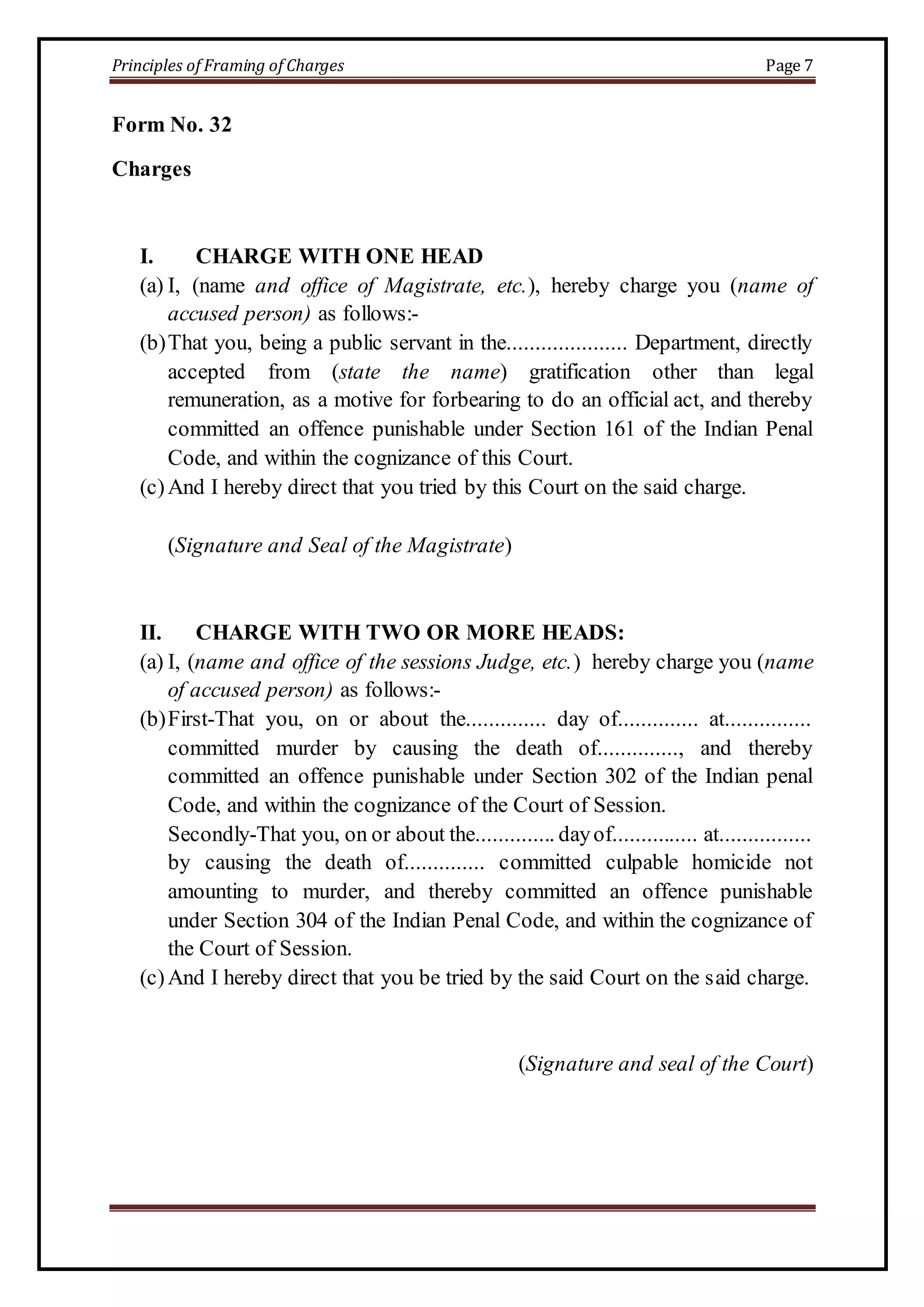 Principles of Framing of Charges Page 7 
Form No. 32 
Charges 
I. CHARGE WITH ONE HEAD 
(a) I, (name and office of Magistrate, etc.), hereby charge you (name of 
accused person) as follows:- 
(b) That you, being a public servant in the..................... Department, directly 
accepted from (state the name) gratification other than legal 
remuneration, as a motive for forbearing to do an official act, and thereby 
committed an offence punishable under Section 161 of the Indian Penal 
Code, and within the cognizance of this Court. 
(c) And I hereby direct that you tried by this Court on the said charge. 
(Signature and Seal of the Magistrate) 
II. CHARGE WITH TWO OR MORE HEADS: 
(a) I, (name and office of the sessions Judge, etc.) hereby charge you (name 
of accused person) as follows:- 
(b) First-That you, on or about the.............. day of.............. at............... 
committed murder by causing the death of.............., and thereby 
committed an offence punishable under Section 302 of the Indian penal 
Code, and within the cognizance of the Court of Session. 
Secondly-That you, on or about the.............. day of............... at................ 
by causing the death of.............. committed culpable homicide not 
amounting to murder, and thereby committed an offence punishable 
under Section 304 of the Indian Penal Code, and within the cognizance of 
the Court of Session. 
(c) And I hereby direct that you be tried by the said Court on the said charge. 
(Signature and seal of the Court) 
 