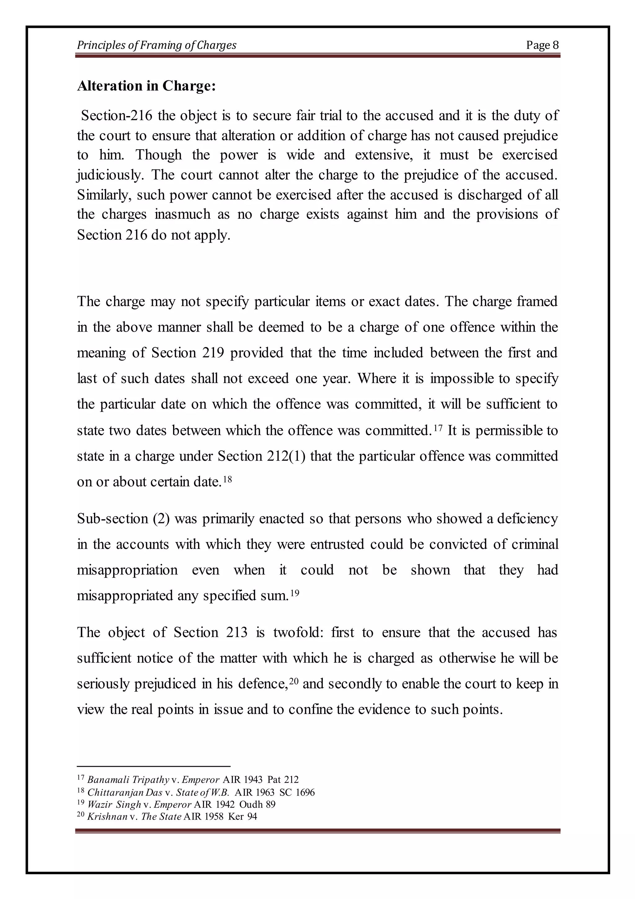 Principles of Framing of Charges Page 8 
Alteration in Charge: 
Section-216 the object is to secure fair trial to the accused and it is the duty of 
the court to ensure that alteration or addition of charge has not caused prejudice 
to him. Though the power is wide and extensive, it must be exercised 
judiciously. The court cannot alter the charge to the prejudice of the accused. 
Similarly, such power cannot be exercised after the accused is discharged of all 
the charges inasmuch as no charge exists against him and the provisions of 
Section 216 do not apply. 
The charge may not specify particular items or exact dates. The charge framed 
in the above manner shall be deemed to be a charge of one offence within the 
meaning of Section 219 provided that the time included between the first and 
last of such dates shall not exceed one year. Where it is impossible to specify 
the particular date on which the offence was committed, it will be sufficient to 
state two dates between which the offence was committed.17 It is permissible to 
state in a charge under Section 212(1) that the particular offence was committed 
on or about certain date.18 
Sub-section (2) was primarily enacted so that persons who showed a deficiency 
in the accounts with which they were entrusted could be convicted of criminal 
misappropriation even when it could not be shown that they had 
misappropriated any specified sum.19 
The object of Section 213 is twofold: first to ensure that the accused has 
sufficient notice of the matter with which he is charged as otherwise he will be 
seriously prejudiced in his defence,20 and secondly to enable the court to keep in 
view the real points in issue and to confine the evidence to such points. 
17 Banamali Tripathy v. Emperor AIR 1943 Pat 212 
18 Chittaranjan Das v. State of W.B. AIR 1963 SC 1696 
19 Wazir Singh v. Emperor AIR 1942 Oudh 89 
20 Krishnan v. The State AIR 1958 Ker 94 
 