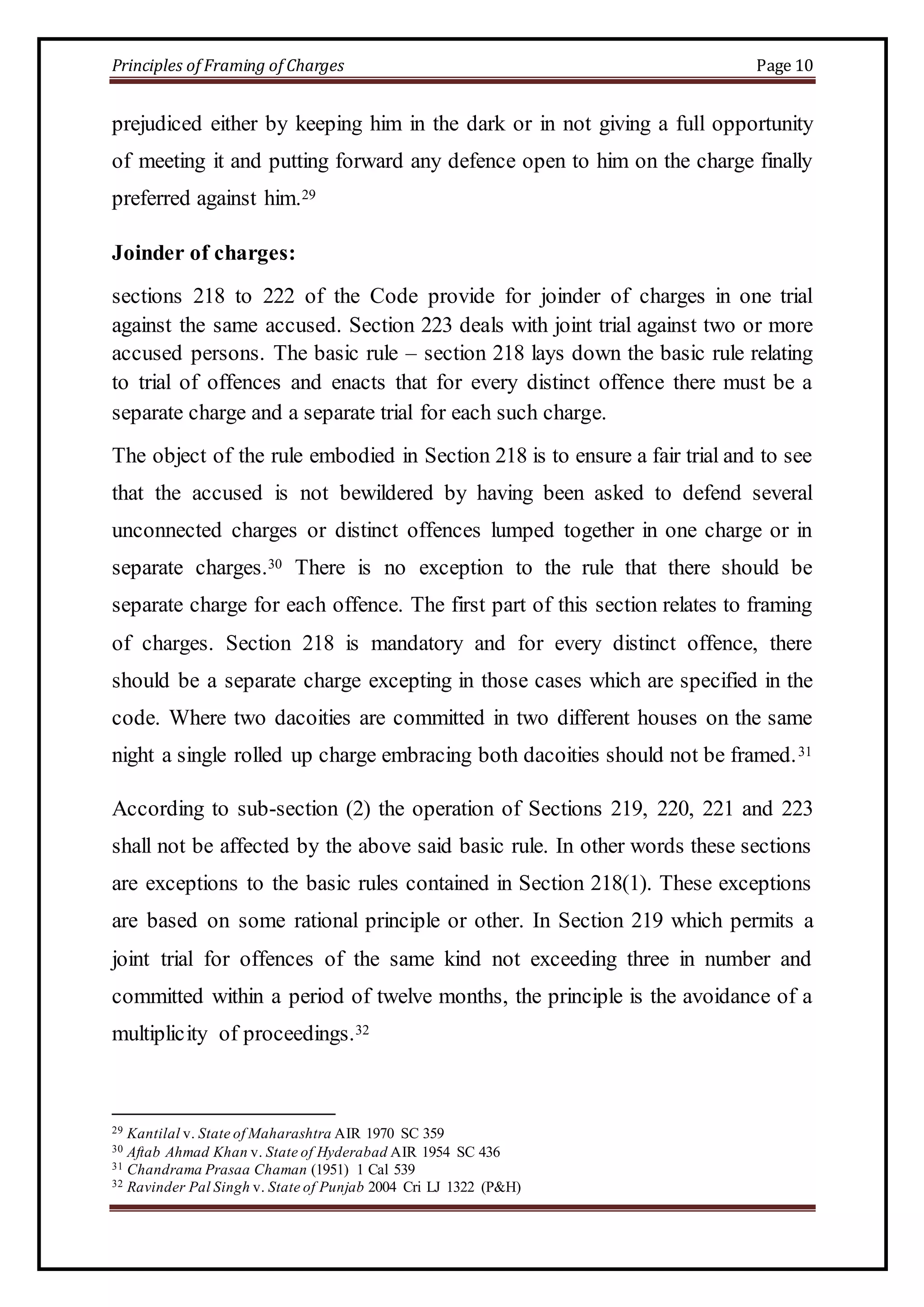 Principles of Framing of Charges Page 10 
prejudiced either by keeping him in the dark or in not giving a full opportunity 
of meeting it and putting forward any defence open to him on the charge finally 
preferred against him.29 
Joinder of charges: 
sections 218 to 222 of the Code provide for joinder of charges in one trial 
against the same accused. Section 223 deals with joint trial against two or more 
accused persons. The basic rule – section 218 lays down the basic rule relating 
to trial of offences and enacts that for every distinct offence there must be a 
separate charge and a separate trial for each such charge. 
The object of the rule embodied in Section 218 is to ensure a fair trial and to see 
that the accused is not bewildered by having been asked to defend several 
unconnected charges or distinct offences lumped together in one charge or in 
separate charges.30 There is no exception to the rule that there should be 
separate charge for each offence. The first part of this section relates to framing 
of charges. Section 218 is mandatory and for every distinct offence, there 
should be a separate charge excepting in those cases which are specified in the 
code. Where two dacoities are committed in two different houses on the same 
night a single rolled up charge embracing both dacoities should not be framed. 31 
According to sub-section (2) the operation of Sections 219, 220, 221 and 223 
shall not be affected by the above said basic rule. In other words these sections 
are exceptions to the basic rules contained in Section 218(1). These exceptions 
are based on some rational principle or other. In Section 219 which permits a 
joint trial for offences of the same kind not exceeding three in number and 
committed within a period of twelve months, the principle is the avoidance of a 
multiplicity of proceedings.32 
29 Kantilal v. State of Maharashtra AIR 1970 SC 359 
30 Aftab Ahmad Khan v. State of Hyderabad AIR 1954 SC 436 
31 Chandrama Prasaa Chaman (1951) 1 Cal 539 
32 Ravinder Pal Singh v. State of Punjab 2004 Cri LJ 1322 (P&H) 
 