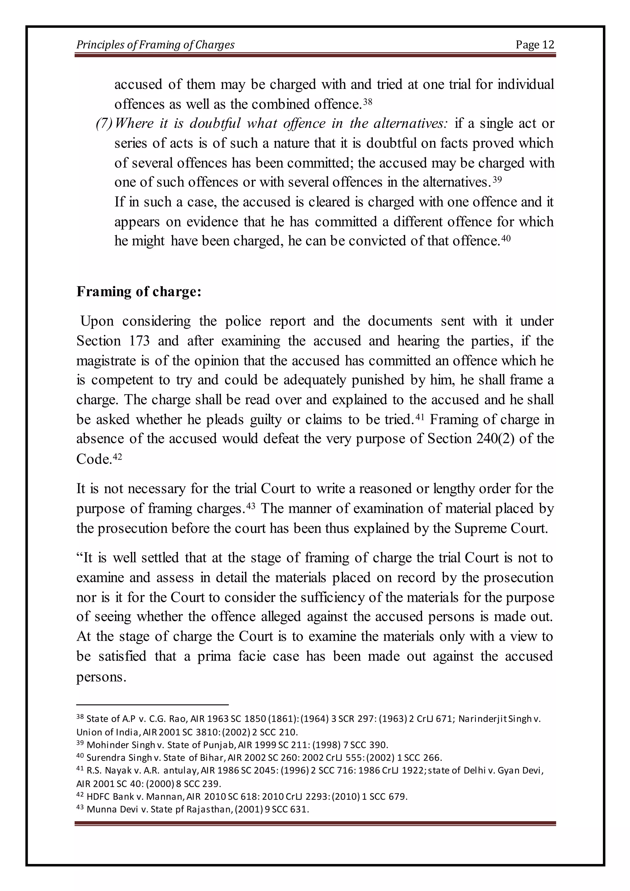 Principles of Framing of Charges Page 12 
accused of them may be charged with and tried at one trial for individual 
offences as well as the combined offence.38 
(7) Where it is doubtful what offence in the alternatives: if a single act or 
series of acts is of such a nature that it is doubtful on facts proved which 
of several offences has been committed; the accused may be charged with 
one of such offences or with several offences in the alternatives.39 
If in such a case, the accused is cleared is charged with one offence and it 
appears on evidence that he has committed a different offence for which 
he might have been charged, he can be convicted of that offence.40 
Framing of charge: 
Upon considering the police report and the documents sent with it under 
Section 173 and after examining the accused and hearing the parties, if the 
magistrate is of the opinion that the accused has committed an offence which he 
is competent to try and could be adequately punished by him, he shall frame a 
charge. The charge shall be read over and explained to the accused and he shall 
be asked whether he pleads guilty or claims to be tried.41 Framing of charge in 
absence of the accused would defeat the very purpose of Section 240(2) of the 
Code.42 
It is not necessary for the trial Court to write a reasoned or lengthy order for the 
purpose of framing charges.43 The manner of examination of material placed by 
the prosecution before the court has been thus explained by the Supreme Court. 
“It is well settled that at the stage of framing of charge the trial Court is not to 
examine and assess in detail the materials placed on record by the prosecution 
nor is it for the Court to consider the sufficiency of the materials for the purpose 
of seeing whether the offence alleged against the accused persons is made out. 
At the stage of charge the Court is to examine the materials only with a view to 
be satisfied that a prima facie case has been made out against the accused 
persons. 
38 State of A.P v. C.G. Rao, AIR 1963 SC 1850 (1861): (1964) 3 SCR 297: (1963) 2 CrLJ 671; Narinderjit Singh v. 
Union of India, AIR 2001 SC 3810: (2002) 2 SCC 210. 
39 Mohinder Singh v. State of Punjab, AIR 1999 SC 211: (1998) 7 SCC 390. 
40 Surendra Singh v. State of Bihar, AIR 2002 SC 260: 2002 CrLJ 555: (2002) 1 SCC 266. 
41 R.S. Nayak v. A.R. antulay, AIR 1986 SC 2045: (1996) 2 SCC 716: 1986 CrLJ 1922; state of Delhi v. Gyan Devi, 
AIR 2001 SC 40: (2000) 8 SCC 239. 
42 HDFC Bank v. Mannan, AIR 2010 SC 618: 2010 CrLJ 2293: (2010) 1 SCC 679. 
43 Munna Devi v. State pf Rajasthan, (2001) 9 SCC 631. 
 