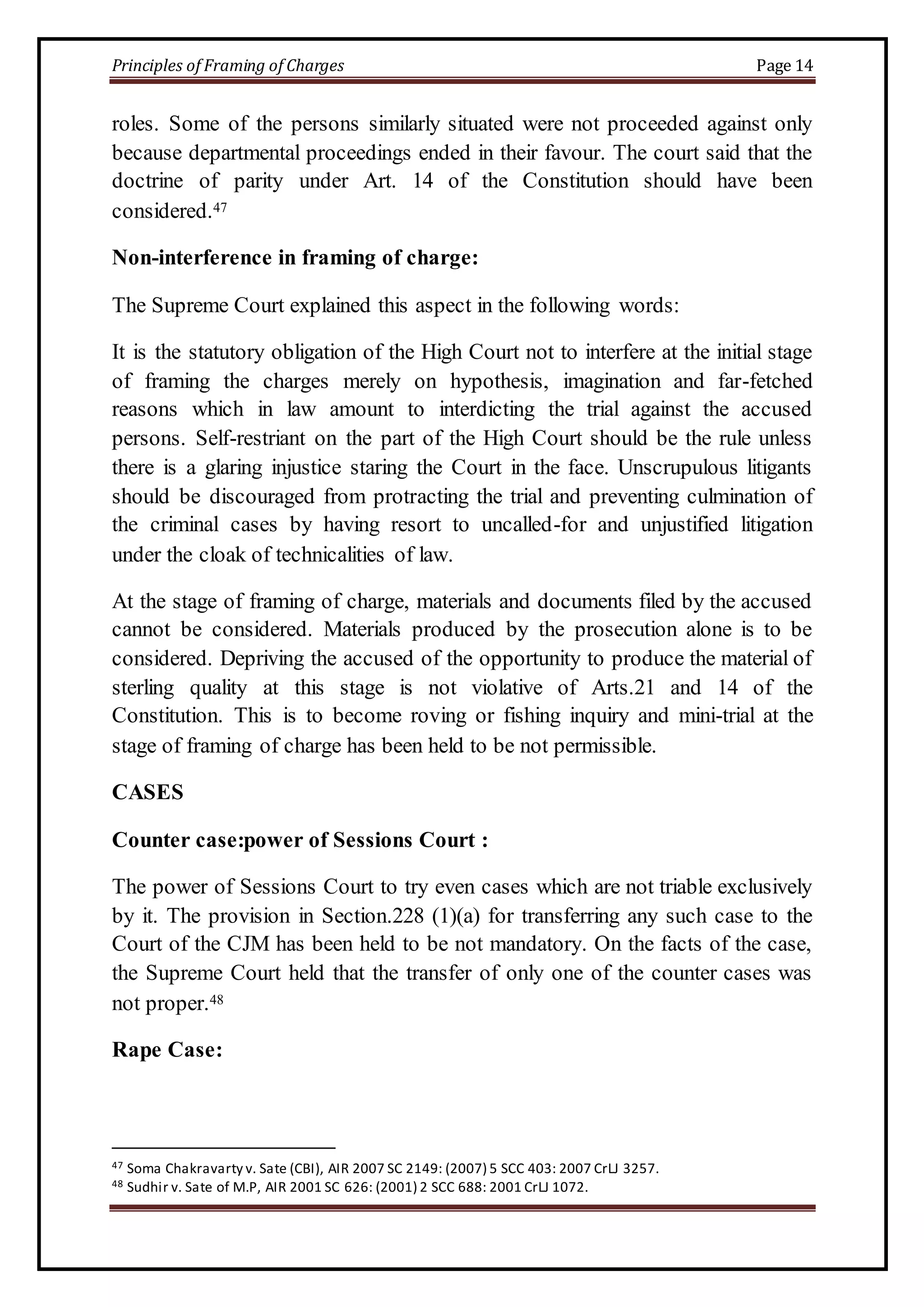 Principles of Framing of Charges Page 14 
roles. Some of the persons similarly situated were not proceeded against only 
because departmental proceedings ended in their favour. The court said that the 
doctrine of parity under Art. 14 of the Constitution should have been 
considered.47 
Non-interference in framing of charge: 
The Supreme Court explained this aspect in the following words: 
It is the statutory obligation of the High Court not to interfere at the initial stage 
of framing the charges merely on hypothesis, imagination and far-fetched 
reasons which in law amount to interdicting the trial against the accused 
persons. Self-restriant on the part of the High Court should be the rule unless 
there is a glaring injustice staring the Court in the face. Unscrupulous litigants 
should be discouraged from protracting the trial and preventing culmination of 
the criminal cases by having resort to uncalled-for and unjustified litigation 
under the cloak of technicalities of law. 
At the stage of framing of charge, materials and documents filed by the accused 
cannot be considered. Materials produced by the prosecution alone is to be 
considered. Depriving the accused of the opportunity to produce the material of 
sterling quality at this stage is not violative of Arts.21 and 14 of the 
Constitution. This is to become roving or fishing inquiry and mini-trial at the 
stage of framing of charge has been held to be not permissible. 
CASES 
Counter case:power of Sessions Court : 
The power of Sessions Court to try even cases which are not triable exclusively 
by it. The provision in Section.228 (1)(a) for transferring any such case to the 
Court of the CJM has been held to be not mandatory. On the facts of the case, 
the Supreme Court held that the transfer of only one of the counter cases was 
not proper.48 
Rape Case: 
47 Soma Chakravarty v. Sate (CBI), AIR 2007 SC 2149: (2007) 5 SCC 403: 2007 CrLJ 3257. 
48 Sudhir v. Sate of M.P, AIR 2001 SC 626: (2001) 2 SCC 688: 2001 CrLJ 1072. 
 
