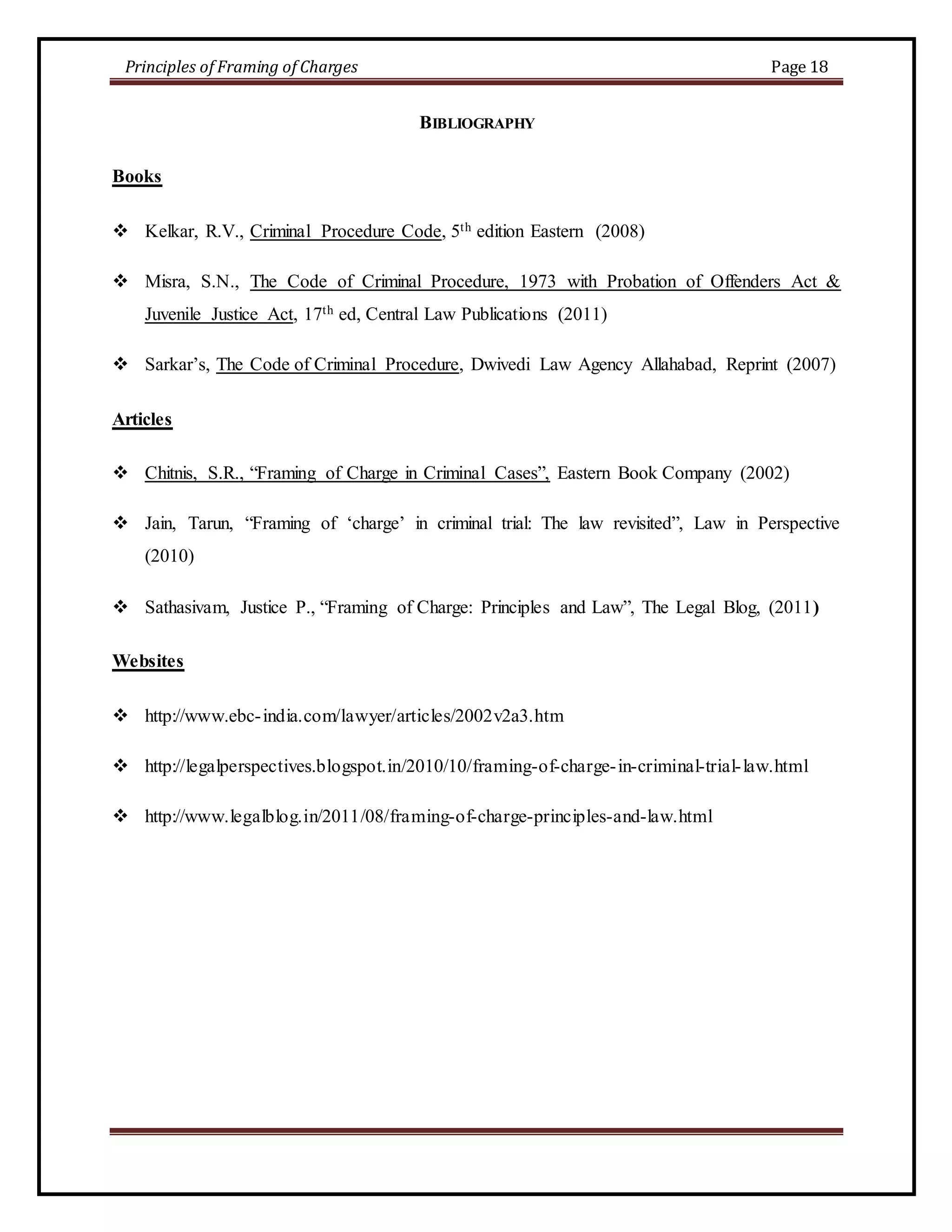 Principles of Framing of Charges Page 18 
BIBLIOGRAPHY 
Books 
 Kelkar, R.V., Criminal Procedure Code, 5th edition Eastern (2008) 
 Misra, S.N., The Code of Criminal Procedure, 1973 with Probation of Offenders Act & 
Juvenile Justice Act, 17th ed, Central Law Publications (2011) 
 Sarkar’s, The Code of Criminal Procedure, Dwivedi Law Agency Allahabad, Reprint (2007) 
Articles 
 Chitnis, S.R., “Framing of Charge in Criminal Cases”, Eastern Book Company (2002) 
 Jain, Tarun, “Framing of ‘charge’ in criminal trial: The law revisited”, Law in Perspective 
(2010) 
 Sathasivam, Justice P., “Framing of Charge: Principles and Law”, The Legal Blog, (2011) 
Websites 
 http://www.ebc- india.com/lawyer/articles/2002v2a3.htm 
 http://legalperspectives.blogspot.in/2010/10/framing-of-charge- in-criminal-trial- law.html 
 http://www.legalblog.in/2011/08/framing-of-charge-principles-and-law.html 
