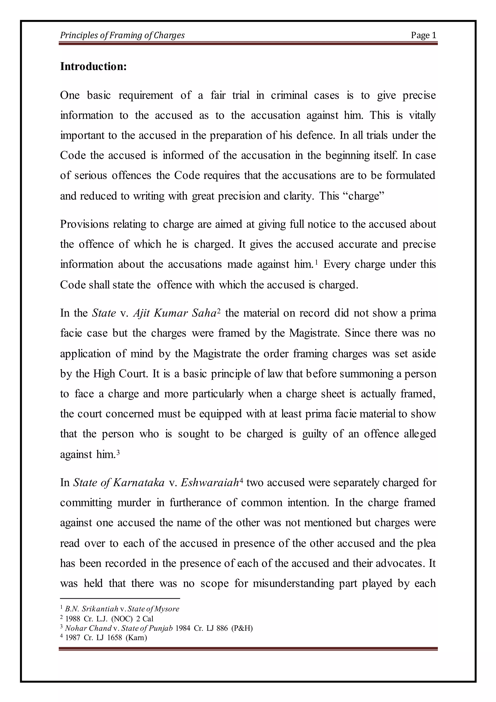 Principles of Framing of Charges Page 1 
Introduction: 
One basic requirement of a fair trial in criminal cases is to give precise 
information to the accused as to the accusation against him. This is vitally 
important to the accused in the preparation of his defence. In all trials under the 
Code the accused is informed of the accusation in the beginning itself. In case 
of serious offences the Code requires that the accusations are to be formulated 
and reduced to writing with great precision and clarity. This “charge” 
Provisions relating to charge are aimed at giving full notice to the accused about 
the offence of which he is charged. It gives the accused accurate and precise 
information about the accusations made against him.1 Every charge under this 
Code shall state the offence with which the accused is charged. 
In the State v. Ajit Kumar Saha2 the material on record did not show a prima 
facie case but the charges were framed by the Magistrate. Since there was no 
application of mind by the Magistrate the order framing charges was set aside 
by the High Court. It is a basic principle of law that before summoning a person 
to face a charge and more particularly when a charge sheet is actually framed, 
the court concerned must be equipped with at least prima facie material to show 
that the person who is sought to be charged is guilty of an offence alleged 
against him.3 
In State of Karnataka v. Eshwaraiah4 two accused were separately charged for 
committing murder in furtherance of common intention. In the charge framed 
against one accused the name of the other was not mentioned but charges were 
read over to each of the accused in presence of the other accused and the plea 
has been recorded in the presence of each of the accused and their advocates. It 
was held that there was no scope for misunderstanding part played by each 
1 B.N. Srikantiah v. State of Mysore 
2 1988 Cr. L.J. (NOC) 2 Cal 
3 Nohar Chand v. State of Punjab 1984 Cr. LJ 886 (P&H) 
4 1987 Cr. LJ 1658 (Karn) 
 
