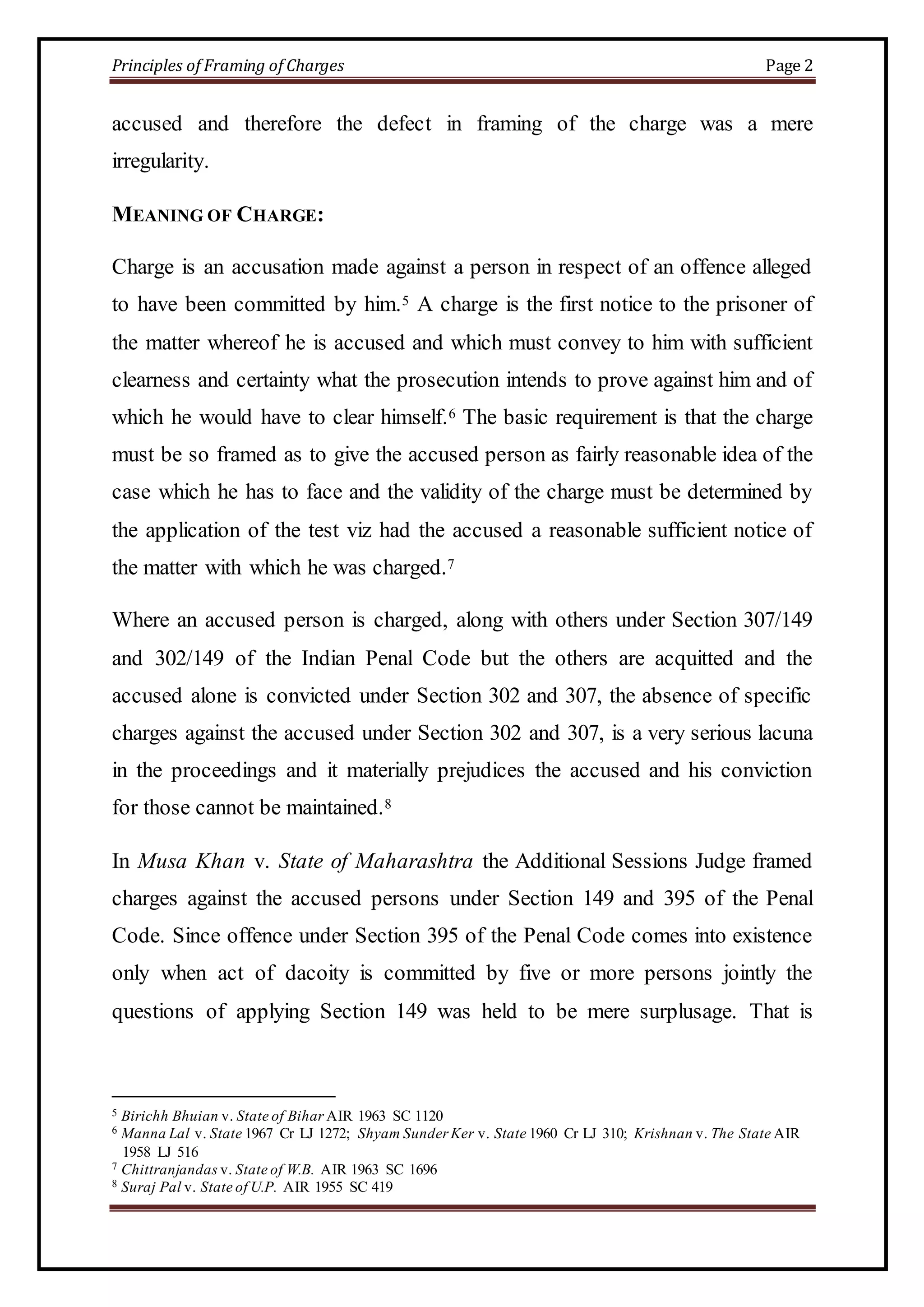 Principles of Framing of Charges Page 2 
accused and therefore the defect in framing of the charge was a mere 
irregularity. 
MEANING OF CHARGE: 
Charge is an accusation made against a person in respect of an offence alleged 
to have been committed by him.5 A charge is the first notice to the prisoner of 
the matter whereof he is accused and which must convey to him with sufficient 
clearness and certainty what the prosecution intends to prove against him and of 
which he would have to clear himself.6 The basic requirement is that the charge 
must be so framed as to give the accused person as fairly reasonable idea of the 
case which he has to face and the validity of the charge must be determined by 
the application of the test viz had the accused a reasonable sufficient notice of 
the matter with which he was charged.7 
Where an accused person is charged, along with others under Section 307/149 
and 302/149 of the Indian Penal Code but the others are acquitted and the 
accused alone is convicted under Section 302 and 307, the absence of specific 
charges against the accused under Section 302 and 307, is a very serious lacuna 
in the proceedings and it materially prejudices the accused and his conviction 
for those cannot be maintained.8 
In Musa Khan v. State of Maharashtra the Additional Sessions Judge framed 
charges against the accused persons under Section 149 and 395 of the Penal 
Code. Since offence under Section 395 of the Penal Code comes into existence 
only when act of dacoity is committed by five or more persons jointly the 
questions of applying Section 149 was held to be mere surplusage. That is 
5 Birichh Bhuian v. State of Bihar AIR 1963 SC 1120 
6 Manna Lal v. State 1967 Cr LJ 1272; Shyam Sunder Ker v. State 1960 Cr LJ 310; Krishnan v. The State AIR 
1958 LJ 516 
7 Chittranjandas v. State of W.B. AIR 1963 SC 1696 
8 Suraj Pal v. State of U.P. AIR 1955 SC 419 
 