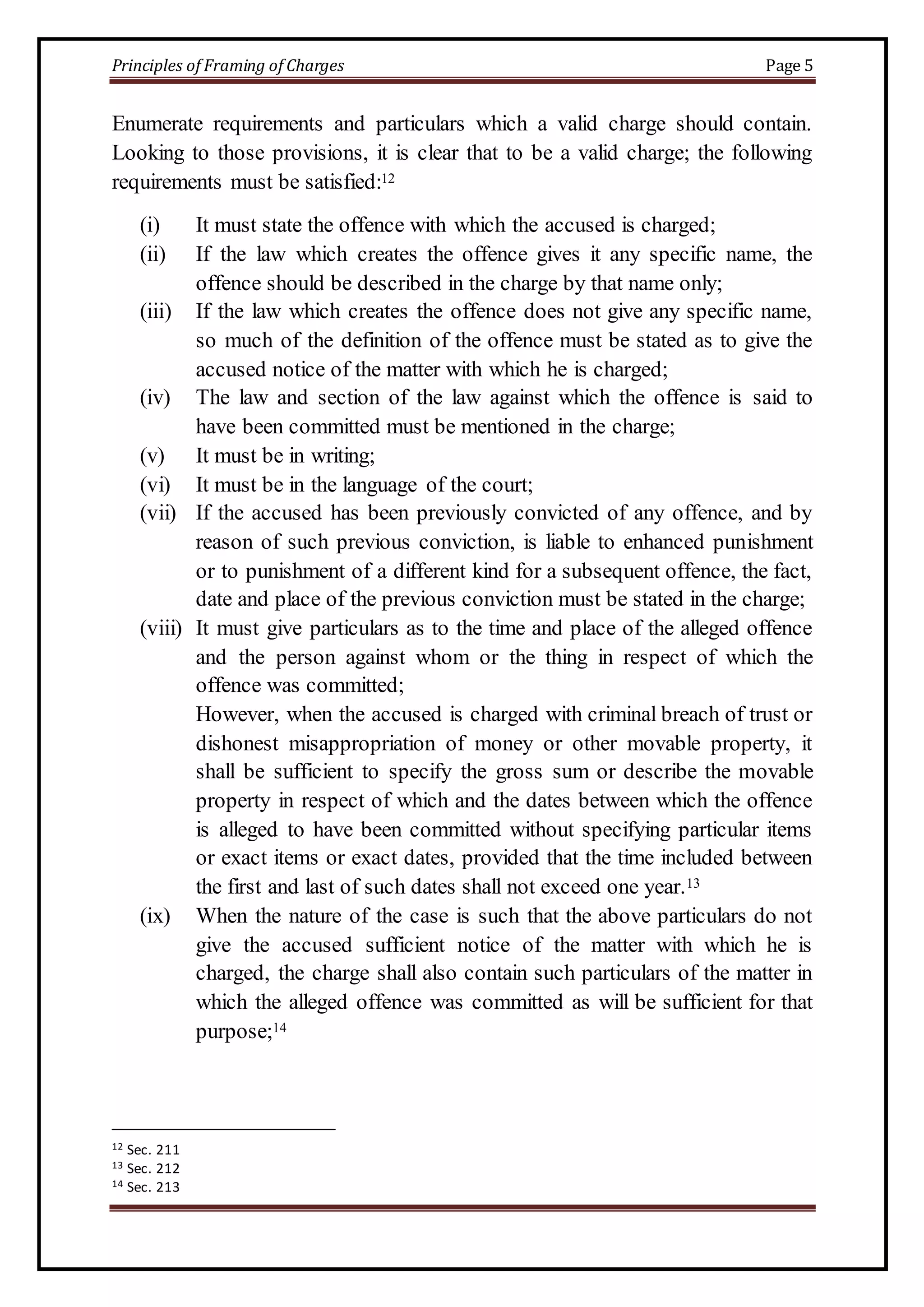 Principles of Framing of Charges Page 5 
Enumerate requirements and particulars which a valid charge should contain. 
Looking to those provisions, it is clear that to be a valid charge; the following 
requirements must be satisfied:12 
(i) It must state the offence with which the accused is charged; 
(ii) If the law which creates the offence gives it any specific name, the 
offence should be described in the charge by that name only; 
(iii) If the law which creates the offence does not give any specific name, 
so much of the definition of the offence must be stated as to give the 
accused notice of the matter with which he is charged; 
(iv) The law and section of the law against which the offence is said to 
have been committed must be mentioned in the charge; 
(v) It must be in writing; 
(vi) It must be in the language of the court; 
(vii) If the accused has been previously convicted of any offence, and by 
reason of such previous conviction, is liable to enhanced punishment 
or to punishment of a different kind for a subsequent offence, the fact, 
date and place of the previous conviction must be stated in the charge; 
(viii) It must give particulars as to the time and place of the alleged offence 
and the person against whom or the thing in respect of which the 
offence was committed; 
However, when the accused is charged with criminal breach of trust or 
dishonest misappropriation of money or other movable property, it 
shall be sufficient to specify the gross sum or describe the movable 
property in respect of which and the dates between which the offence 
is alleged to have been committed without specifying particular items 
or exact items or exact dates, provided that the time included between 
the first and last of such dates shall not exceed one year.13 
(ix) When the nature of the case is such that the above particulars do not 
give the accused sufficient notice of the matter with which he is 
charged, the charge shall also contain such particulars of the matter in 
which the alleged offence was committed as will be sufficient for that 
purpose;14 
12 Sec. 211 
13 Sec. 212 
14 Sec. 213 
 