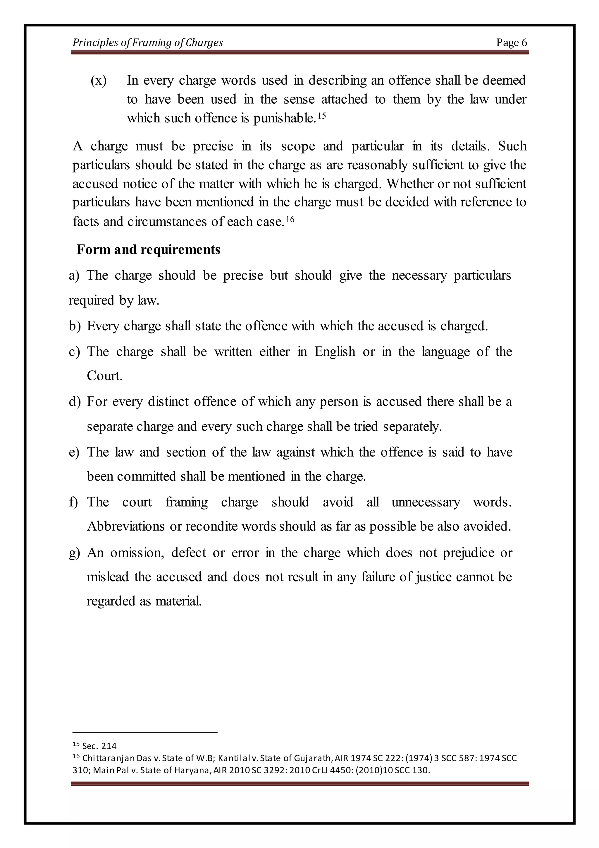 Principles of Framing of Charges Page 6 
(x) In every charge words used in describing an offence shall be deemed 
to have been used in the sense attached to them by the law under 
which such offence is punishable.15 
A charge must be precise in its scope and particular in its details. Such 
particulars should be stated in the charge as are reasonably sufficient to give the 
accused notice of the matter with which he is charged. Whether or not sufficient 
particulars have been mentioned in the charge must be decided with reference to 
facts and circumstances of each case.16 
Form and requirements 
a) The charge should be precise but should give the necessary particulars 
required by law. 
b) Every charge shall state the offence with which the accused is charged. 
c) The charge shall be written either in English or in the language of the 
Court. 
d) For every distinct offence of which any person is accused there shall be a 
separate charge and every such charge shall be tried separately. 
e) The law and section of the law against which the offence is said to have 
been committed shall be mentioned in the charge. 
f) The court framing charge should avoid all unnecessary words. 
Abbreviations or recondite words should as far as possible be also avoided. 
g) An omission, defect or error in the charge which does not prejudice or 
mislead the accused and does not result in any failure of justice cannot be 
regarded as material. 
15 Sec. 214 
16 Chittaranjan Das v. State of W.B; Kantilal v. State of Gujarath, AIR 1974 SC 222: (1974) 3 SCC 587: 1974 SCC 
310; Main Pal v. State of Haryana, AIR 2010 SC 3292: 2010 CrLJ 4450: (2010)10 SCC 130. 
 