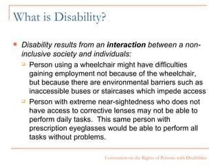 What is Disability? Disability results from an  interaction  between a non-inclusive society and individuals: Person using a wheelchair might have difficulties gaining employment not because of the wheelchair, but because there are environmental barriers such as inaccessible buses or staircases which impede access Person with extreme near-sightedness who does not have access to corrective lenses may not be able to perform daily tasks.  This same person with prescription eyeglasses would be able to perform all tasks without problems. 