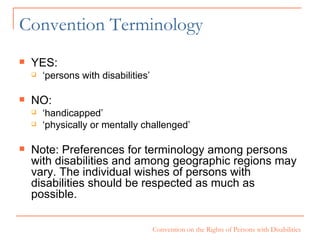 Convention Terminology YES: ‘ persons with disabilities’ NO: ‘ handicapped’ ‘ physically or mentally challenged’ Note: Preferences for terminology among persons with disabilities and among geographic regions may vary. The individual wishes of persons with disabilities should be respected as much as possible.  