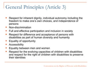 General Principles (Article 3) Respect for inherent dignity, individual autonomy including the freedom to make one’s own choices, and independence of persons Non-discrimination Full and effective participation and inclusion in society Respect for difference and acceptance of persons with disabilities as part of human diversity and humanity Equality of opportunity Accessibility Equality between men and women Respect for the evolving capacities of children with disabilities and respect for the right of children with disabilities to preserve their identities  